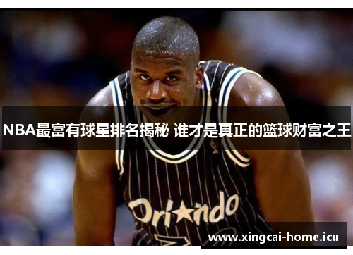 NBA最富有球星排名揭秘 谁才是真正的篮球财富之王